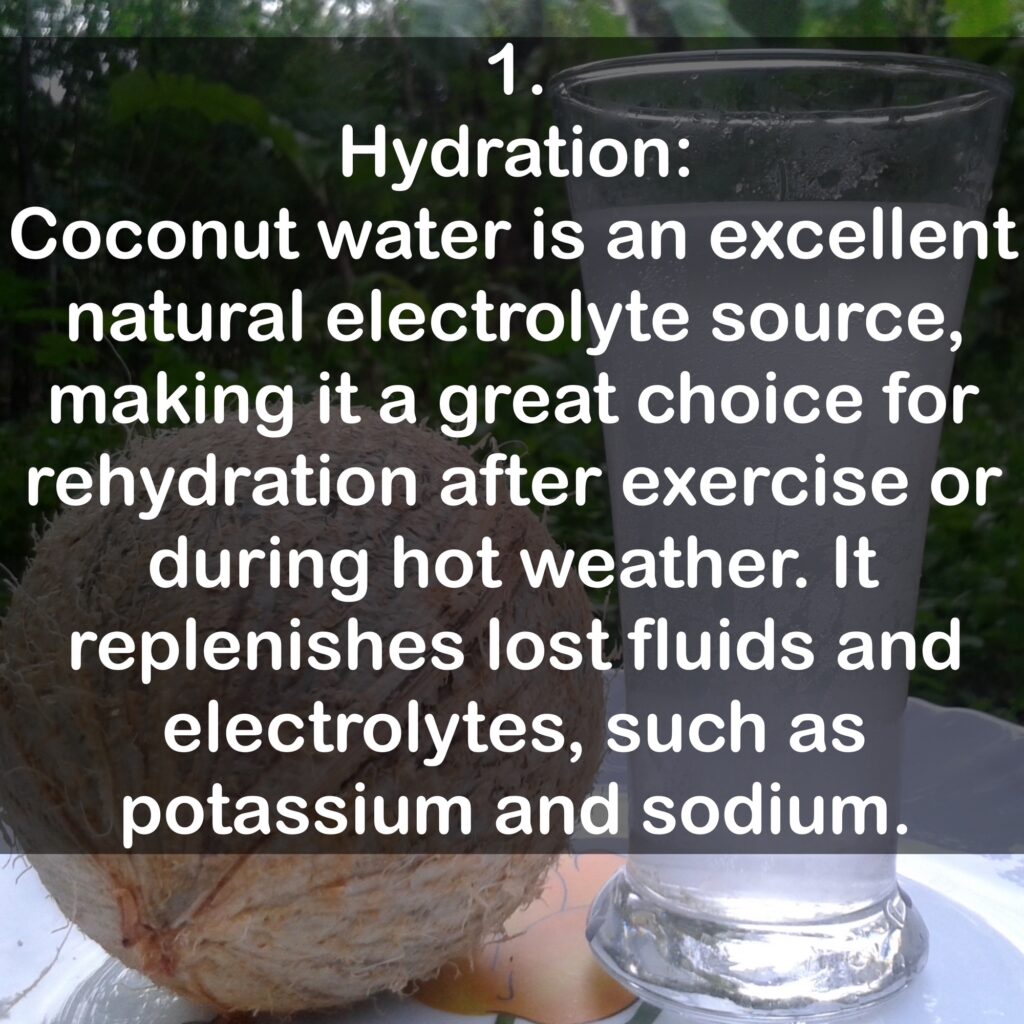 1. Hydration: Coconut water is an excellent natural electrolyte source, making it a great choice for rehydration after exercise or during hot weather. It replenishes lost fluids and electrolytes, such as potassium and sodium.