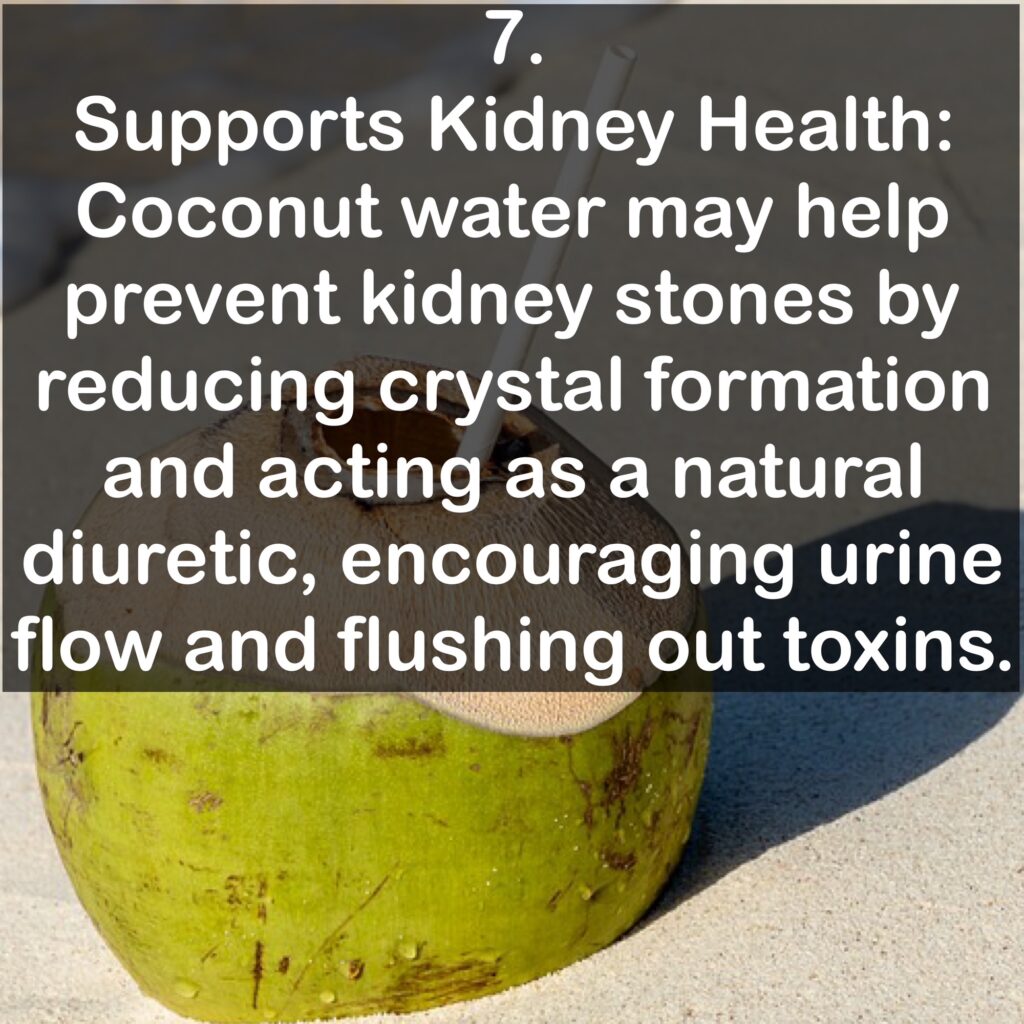 7. Supports Kidney Health: Coconut water may help prevent kidney stones by reducing crystal formation and acting as a natural diuretic, encouraging urine flow and flushing out toxins.