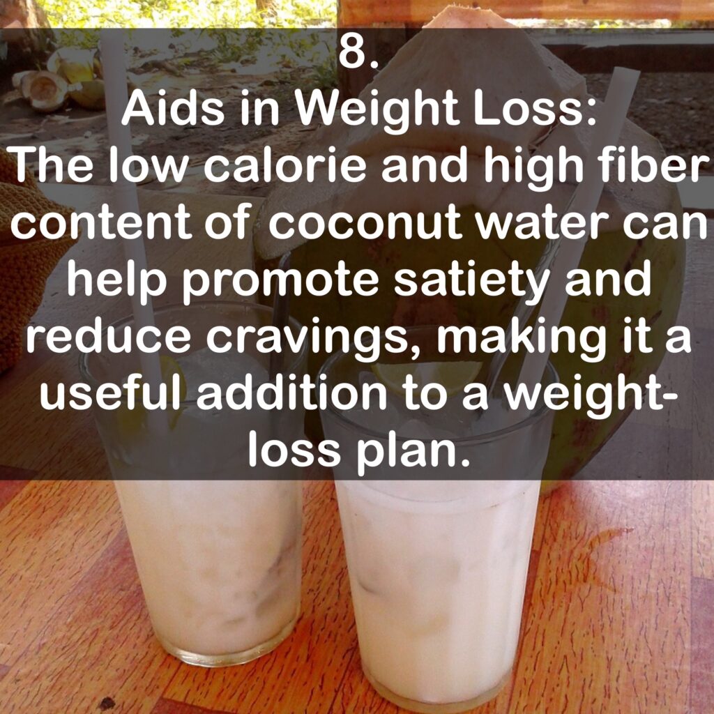 8. Aids in Weight Loss: The low calorie and high fiber content of coconut water can help promote satiety and reduce cravings, making it a useful addition to a weight-loss plan.
