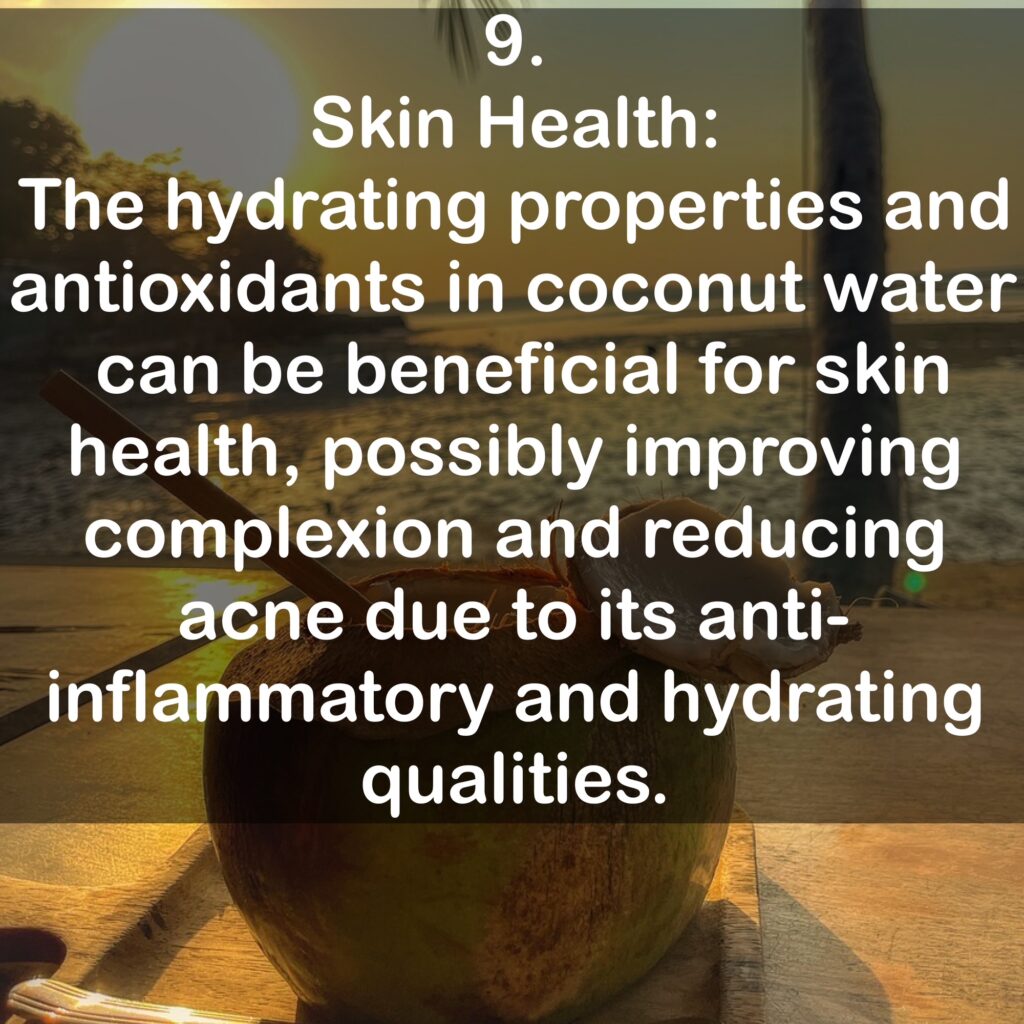 9. Skin Health: The hydrating properties and antioxidants in coconut water can be beneficial for skin health, possibly improving complexion and reducing acne due to its anti-inflammatory and hydrating qualities.