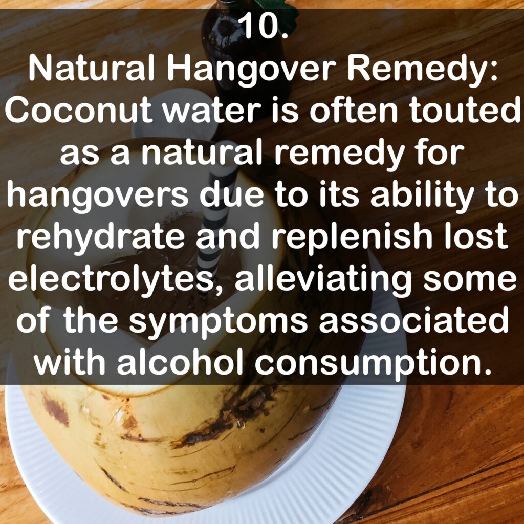 10. Natural Hangover Remedy: Coconut water is often touted as a natural remedy for hangovers due to its ability to rehydrate and replenish lost electrolytes, alleviating some of the symptoms associated with alcohol consumption.