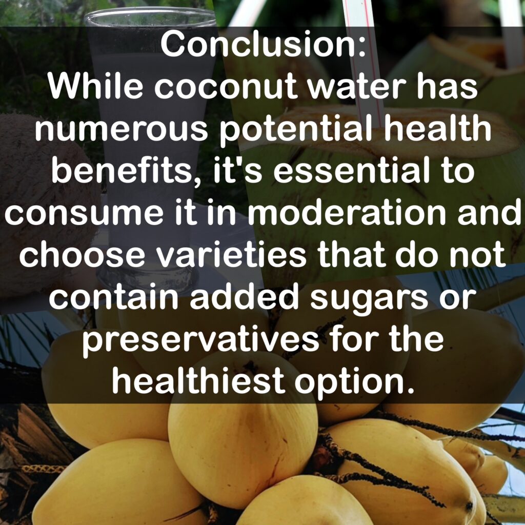 Conclusion: While coconut water has numerous potential health benefits, it's essential to consume it in moderation and choose varieties that do not contain added sugars or preservatives for the healthiest option.