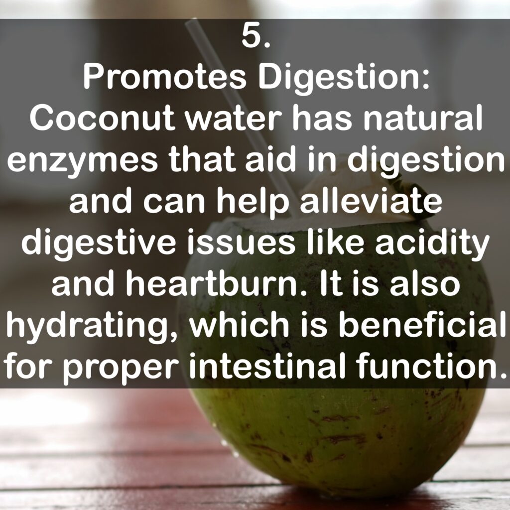 5. Promotes Digestion: Coconut water has natural enzymes that aid in digestion and can help alleviate digestive issues like acidity and heartburn. It is also hydrating, which is beneficial for proper intestinal function.