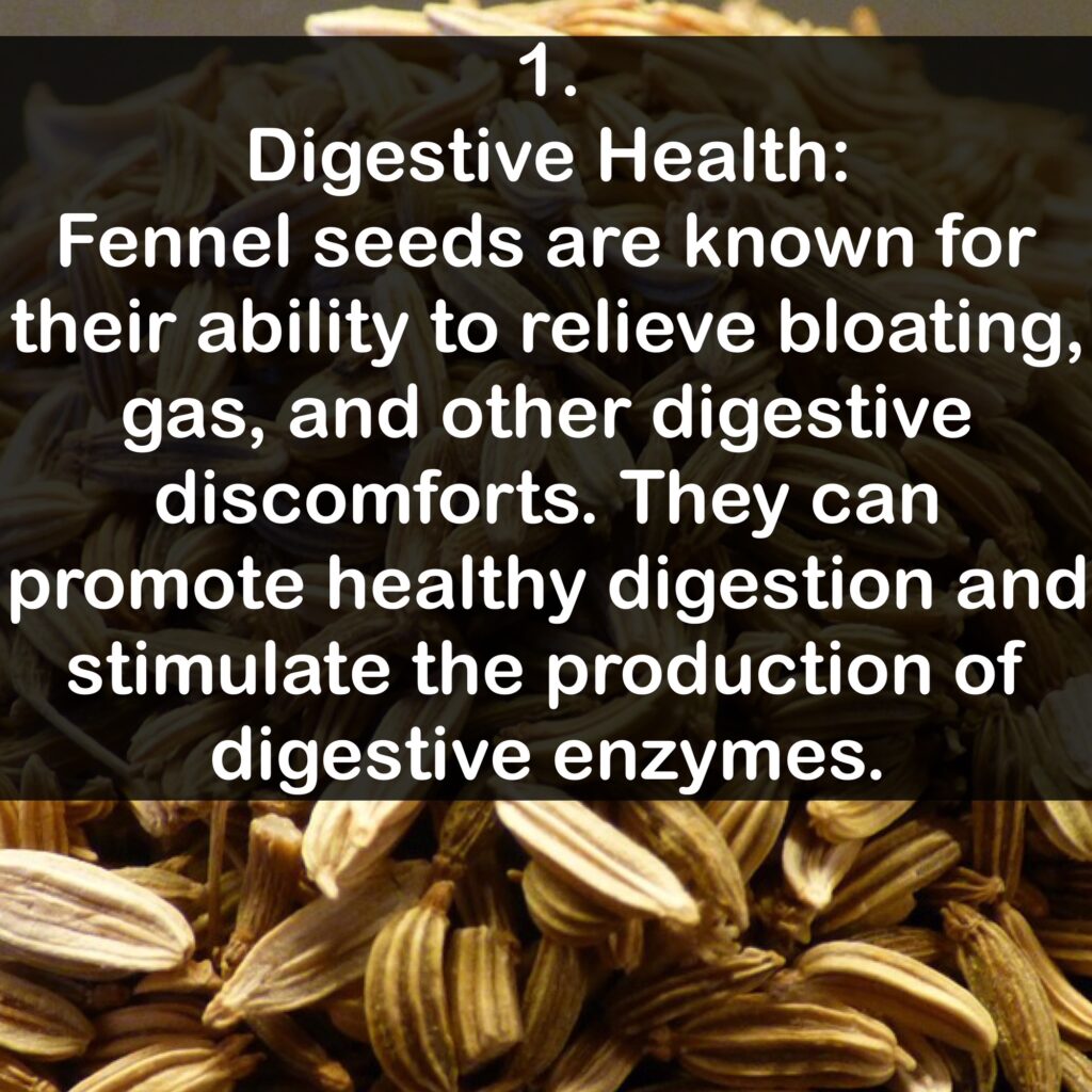 1. Digestive Health: Fennel seeds are known for their ability to relieve bloating, gas, and other digestive discomforts. They can promote healthy digestion and stimulate the production of digestive enzymes.