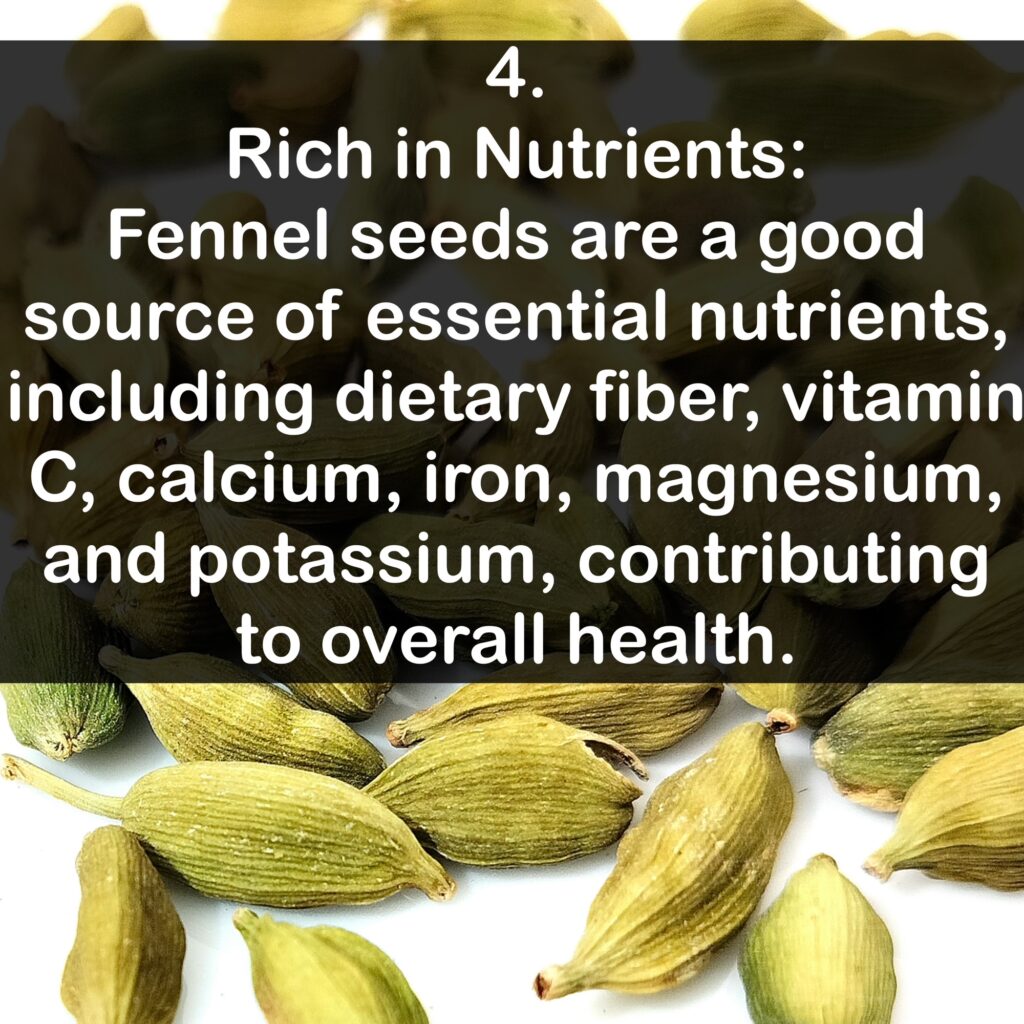 4. Rich in Nutrients: Fennel seeds are a good source of essential nutrients, including dietary fiber, vitamin C, calcium, iron, magnesium, and potassium, contributing to overall health.