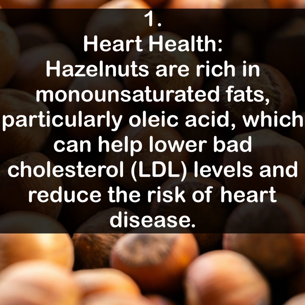1. Heart Health: Hazelnuts are rich in monounsaturated fats, particularly oleic acid, which can help lower bad cholesterol (LDL) levels and reduce the risk of heart disease.