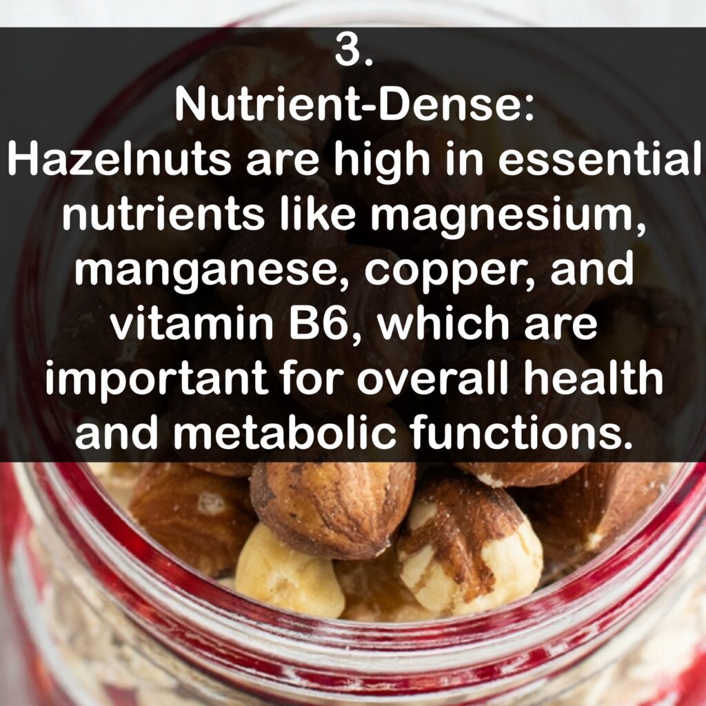 3. Nutrient-Dense: Hazelnuts are high in essential nutrients like magnesium, manganese, copper, and vitamin B6, which are important for overall health and metabolic functions.
