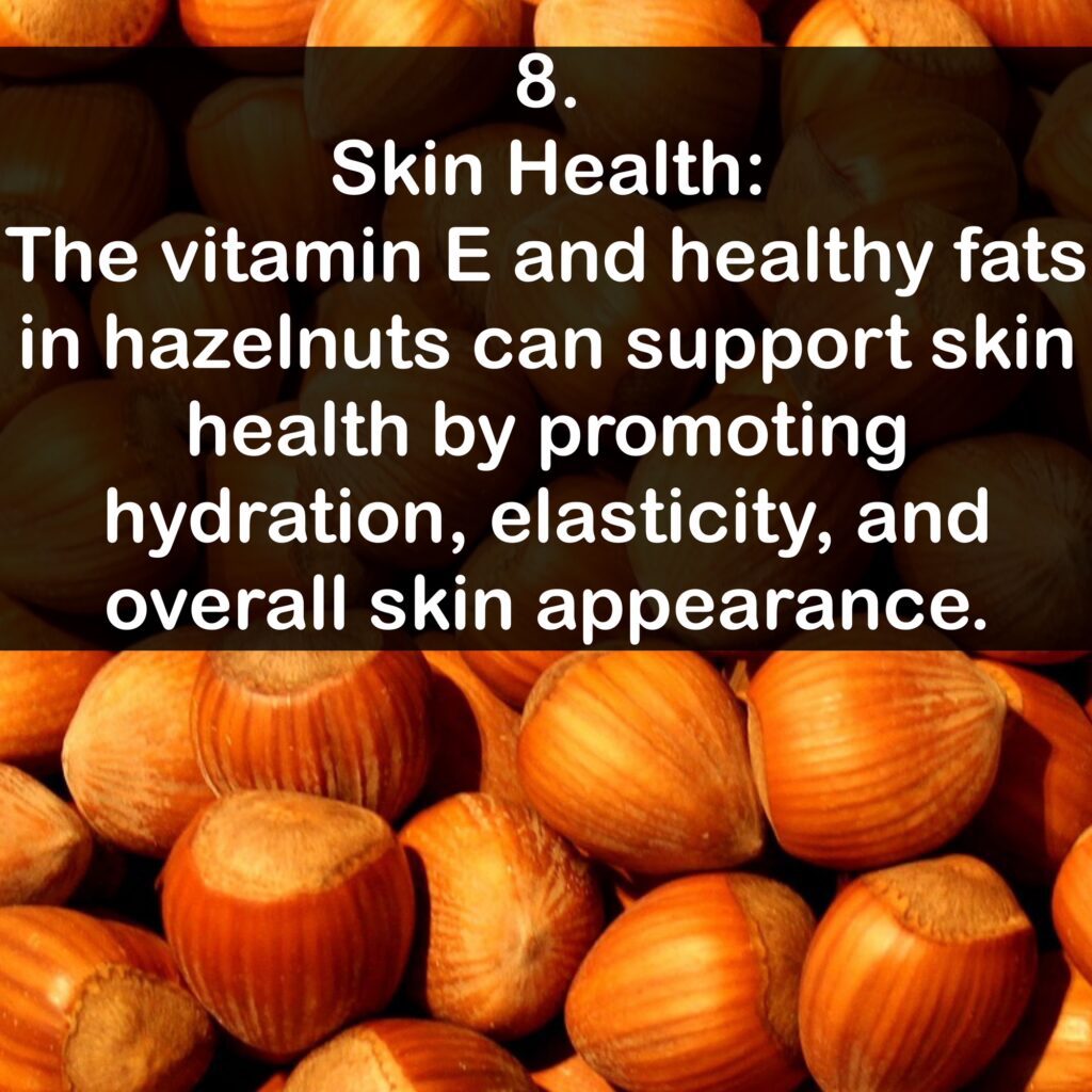 8. Skin Health: The vitamin E and healthy fats in hazelnuts can support skin health by promoting hydration, elasticity, and overall skin appearance.