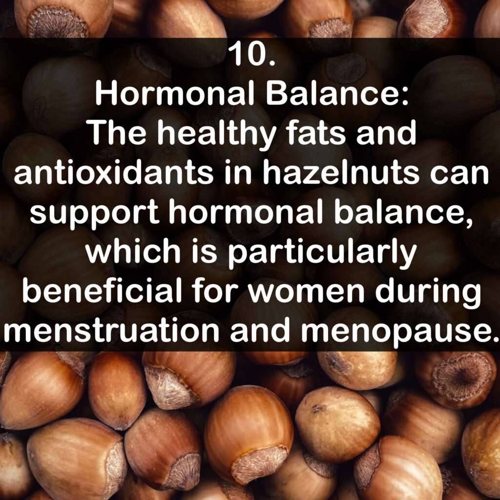 10. Hormonal Balance: The healthy fats and antioxidants in hazelnuts can support hormonal balance, which is particularly beneficial for women during menstruation and menopause.