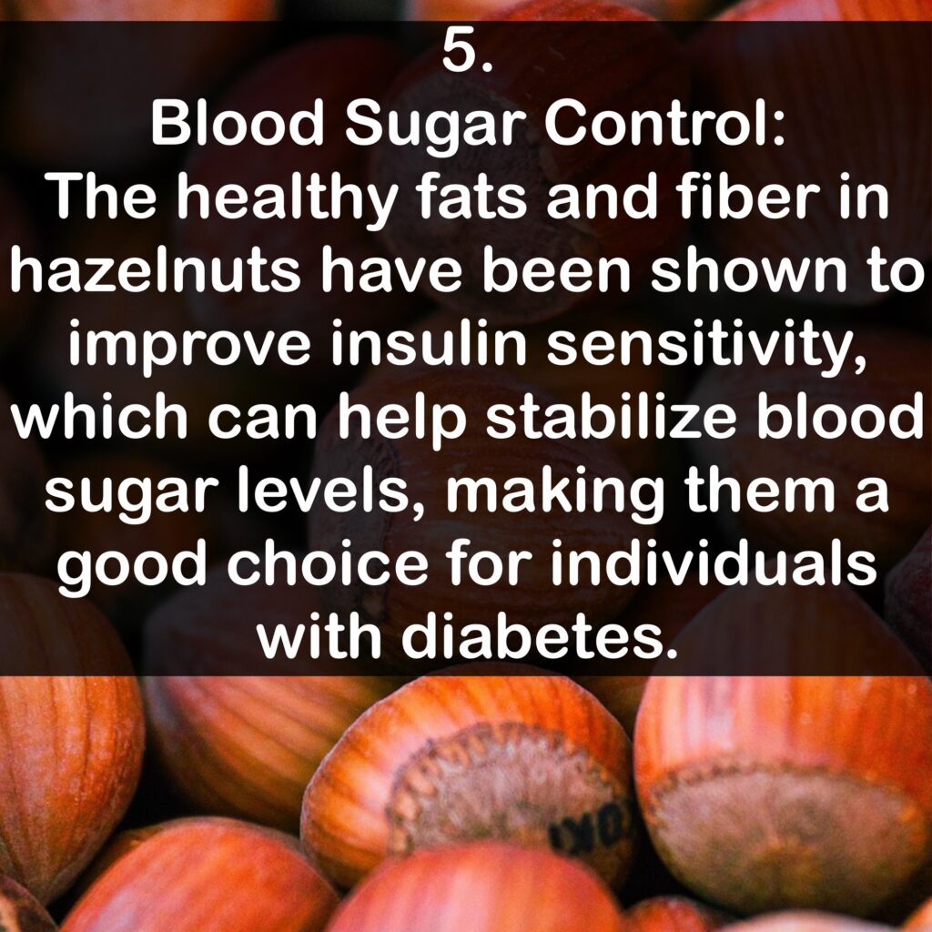 5. Blood Sugar Control: The healthy fats and fiber in hazelnuts have been shown to improve insulin sensitivity, which can help stabilize blood sugar levels, making them a good choice for individuals with diabetes.