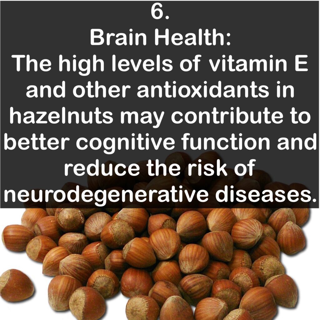 6. Brain Health: The high levels of vitamin E and other antioxidants in hazelnuts may contribute to better cognitive function and reduce the risk of neurodegenerative diseases.