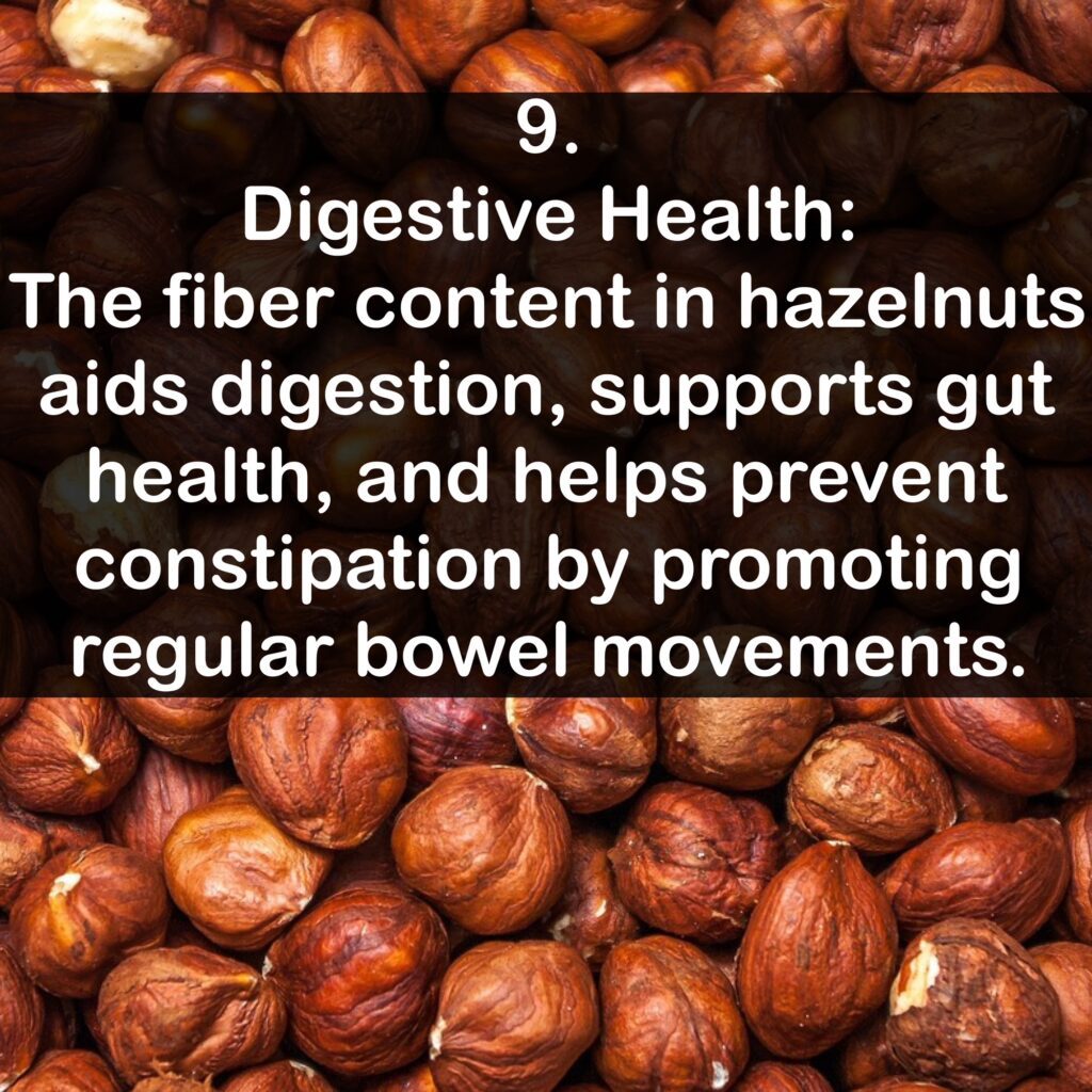 9. Digestive Health: The fiber content in hazelnuts aids digestion, supports gut health, and helps prevent constipation by promoting regular bowel movements.