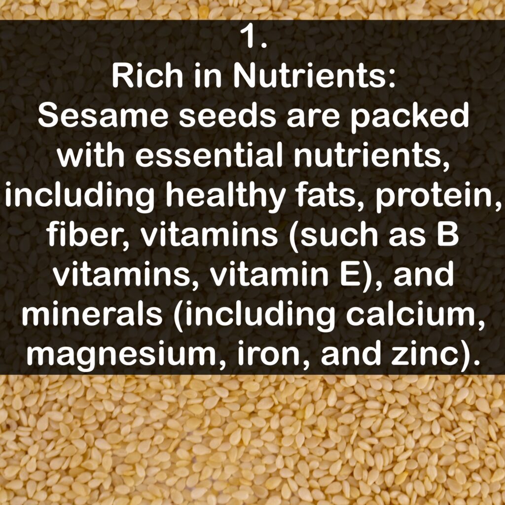 1. Rich in Nutrients: Sesame seeds are packed with essential nutrients, including healthy fats, protein, fiber, vitamins (such as B vitamins, vitamin E), and minerals including calcium, magnesium, iron, and zinc).