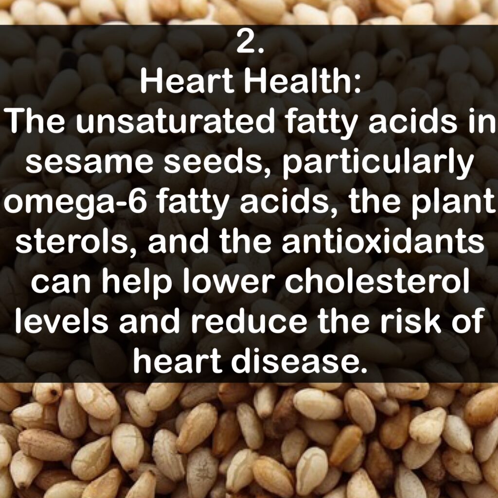 2. Heart Health: The unsaturated fatty acids in sesame seeds, particularly omega-6 fatty acids, the plant sterols, and the antioxidants can help lower cholesterol levels and reduce the risk of heart disease.