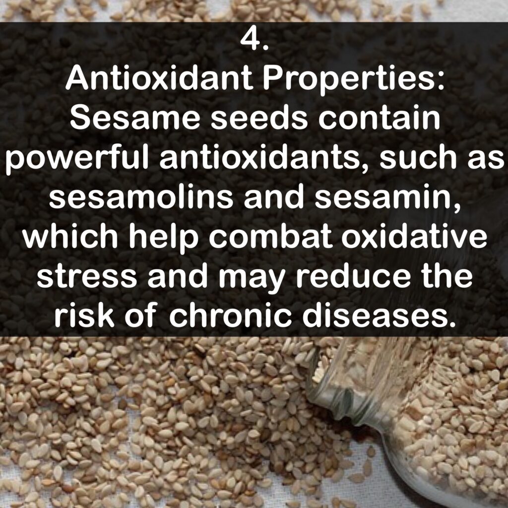 4. Antioxidant Properties: Sesame seeds contain powerful antioxidants, such as sesamolins and sesamin, which help combat oxidative stress and may reduce the risk of chronic diseases.