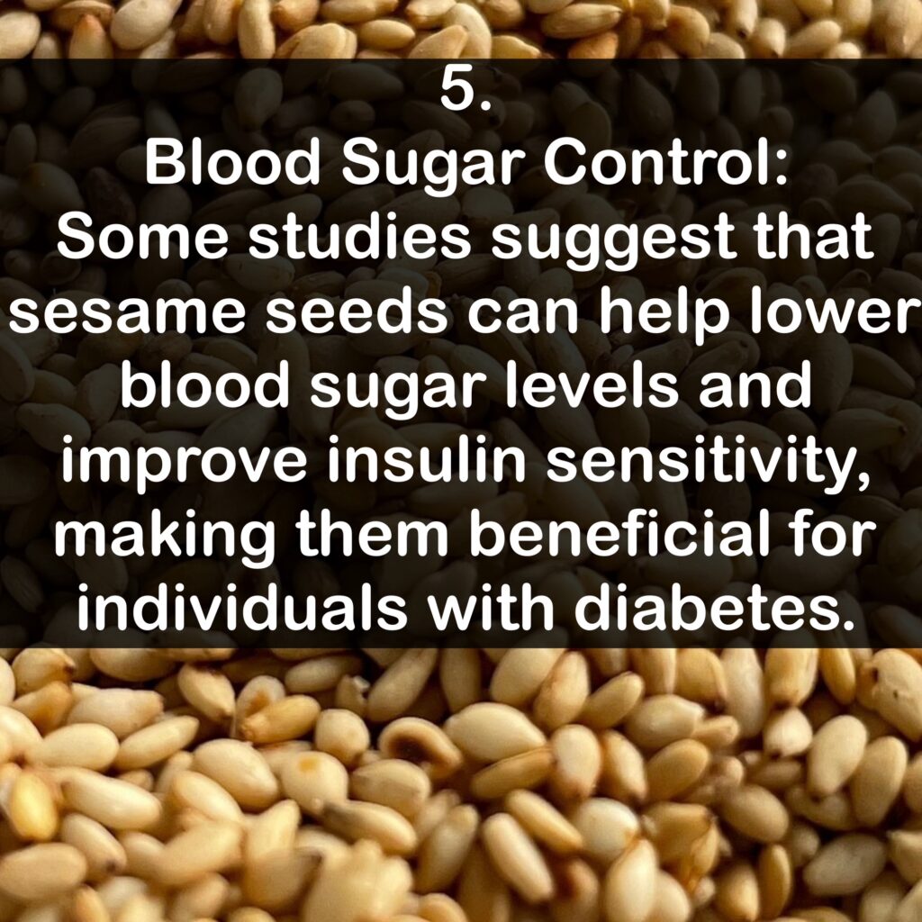 5. Blood Sugar Control: Some studies suggest that sesame seeds can help lower blood sugar levels and improve insulin sensitivity, making them beneficial for individuals with diabetes.