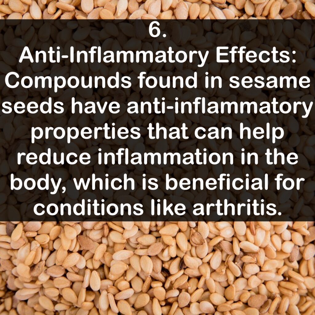 6. Anti-Inflammatory Effects: Compounds found in sesame seeds have anti-inflammatory properties that can help reduce inflammation in the body, which is beneficial for conditions like arthritis.