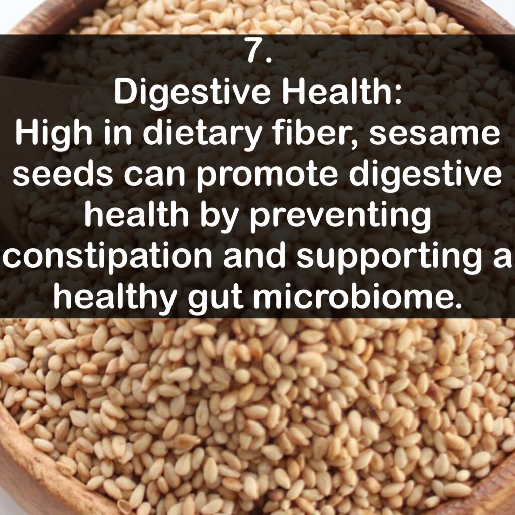 7. Digestive Health: High in dietary fiber, sesame seeds can promote digestive health by preventing constipation and supporting a healthy gut microbiome.