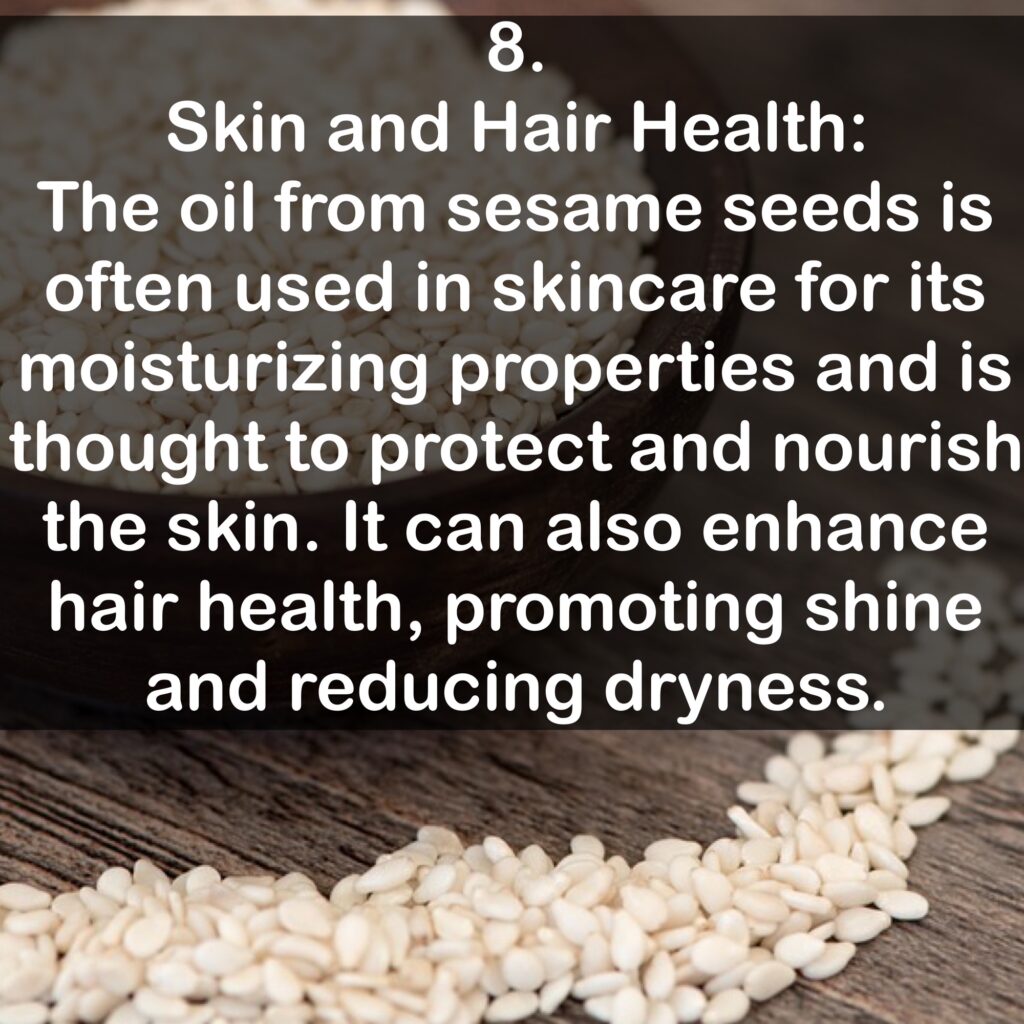 8. Skin and Hair Health: The oil from sesame seeds is often used in skincare for its moisturizing properties and is thought to protect and nourish the skin. It can also enhance hair health, promoting shine and reducing dryness.