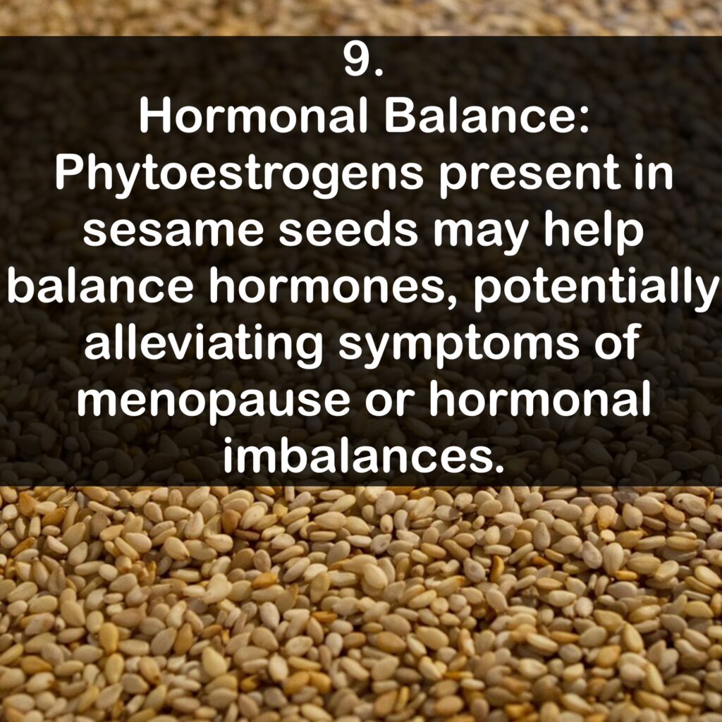 9. Hormonal Balance: Phytoestrogens present in sesame seeds may help balance hormones, potentially alleviating symptoms of menopause or hormonal imbalances.