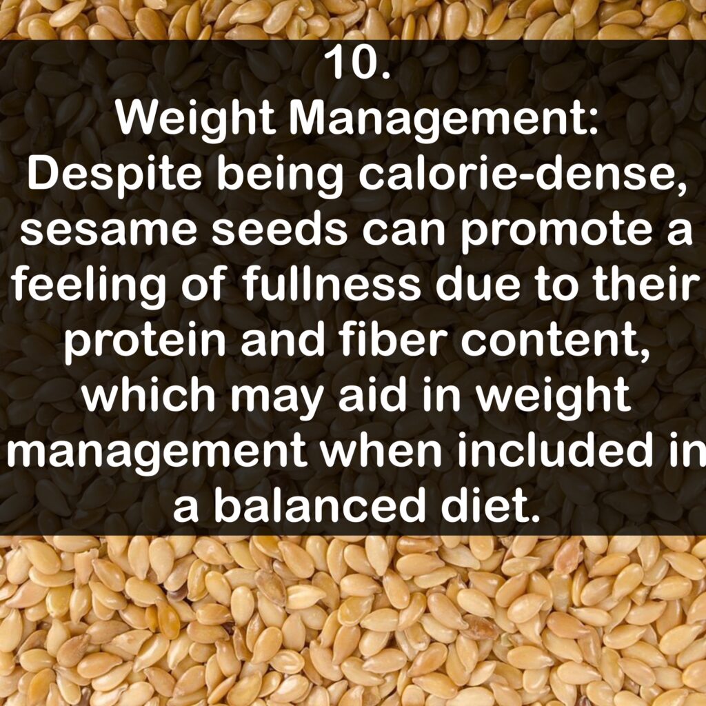 10. Weight Management: Despite being calorie-dense, sesame seeds can promote a feeling of fullness due to their protein and fiber content, which may aid in weight management when included in a balanced diet.