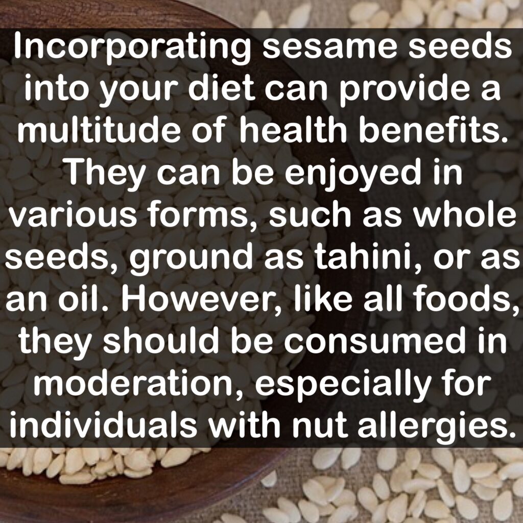 Note: Incorporating sesame seeds into your diet can provide a multitude of health benefits. They can be enjoyed in various forms, such as whole seeds, ground as tahini, or as an oil. However, like all foods, they should be consumed in moderation, especially for individuals with nut allergies.