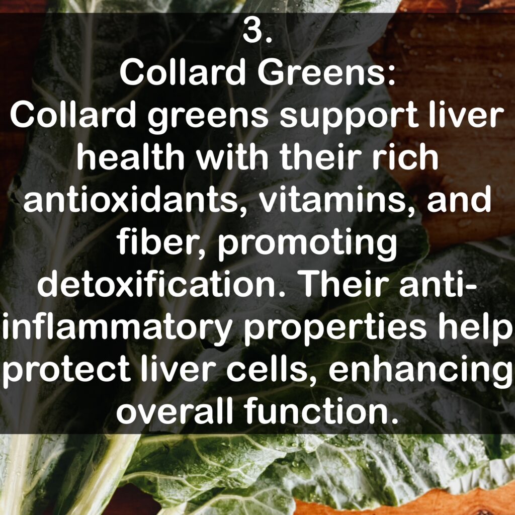 3. Collard Greens: Collard greens support liver health with their rich antioxidants, vitamins, and fiber, promoting detoxification. Their anti-inflammatory properties help protect liver cells, enhancing overall function.