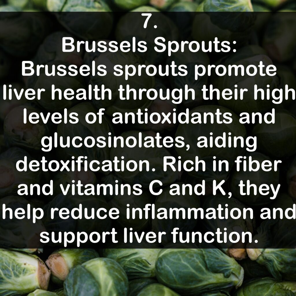 7. Brussels Sprouts: Brussels sprouts promote liver health through their high levels of antioxidants and glucosinolates, aiding detoxification. Rich in fiber and vitamins C and K, they help reduce inflammation and support liver function.