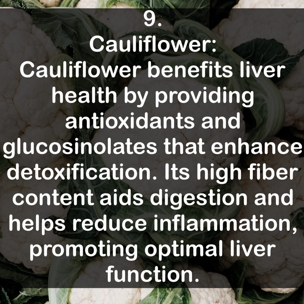 9. Cauliflower: Cauliflower benefits liver health by providing antioxidants and glucosinolates that enhance detoxification. Its high fiber content aids digestion and helps reduce inflammation, promoting optimal liver function.