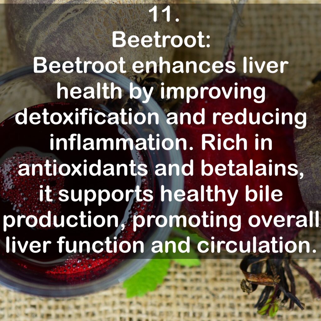 11. Beetroot: Beetroot enhances liver health by improving detoxification and reducing inflammation. Rich in antioxidants and betalains, it supports healthy bile production, promoting overall liver function and circulation.