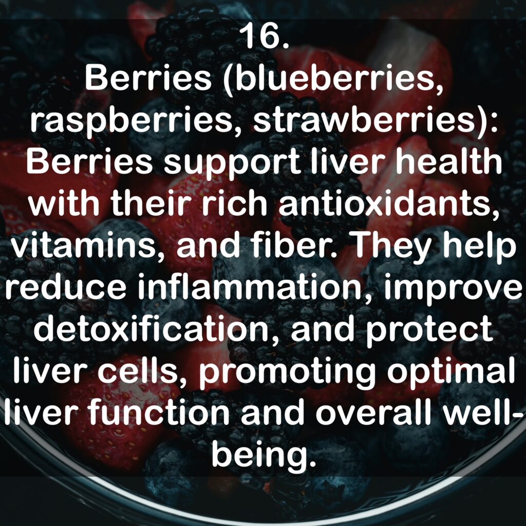 16. Berries (blueberries, raspberries, strawberries): Berries support liver health with their rich antioxidants, vitamins, and fiber. They help reduce inflammation, improve detoxification, and protect liver cells, promoting optimal liver function and overall well-being.