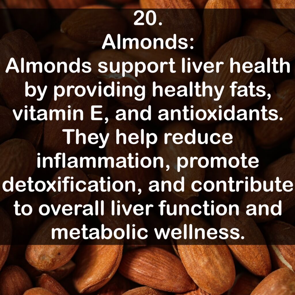 20. Almonds: Almonds support liver health by providing healthy fats, vitamin E, and antioxidants. They help reduce inflammation, promote detoxification, and contribute to overall liver function and metabolic wellness.