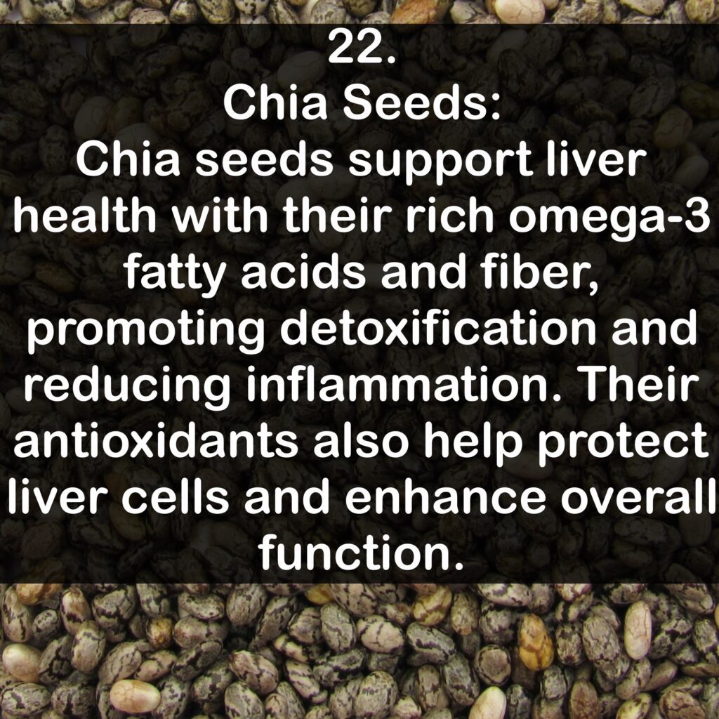 22. Chia Seeds: Chia seeds support liver health with their rich omega-3 fatty acids and fiber, promoting detoxification and reducing inflammation. Their antioxidants also help protect liver cells and enhance overall function.