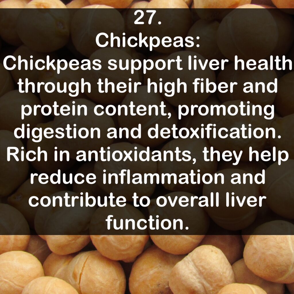 27. Chickpeas: Chickpeas support liver health through their high fiber and protein content, promoting digestion and detoxification. Rich in antioxidants, they help reduce inflammation and contribute to overall liver function.