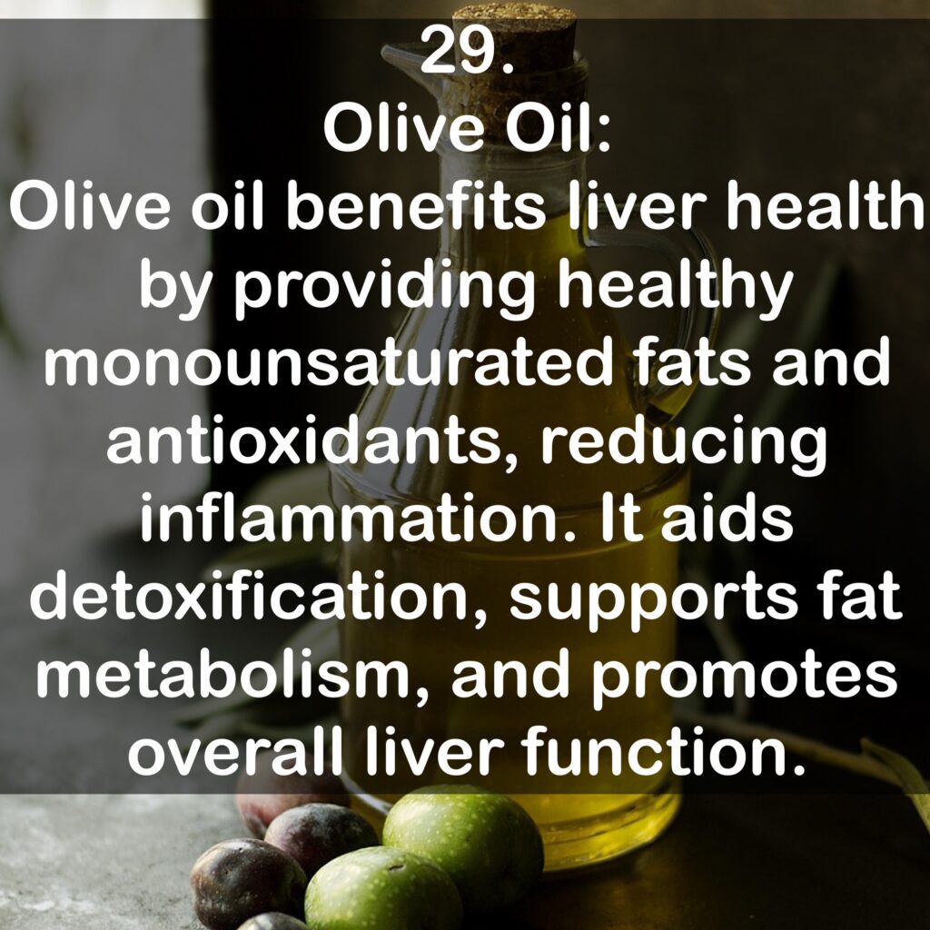 29. Olive Oil: Olive oil benefits liver health by providing healthy monounsaturated fats and antioxidants, reducing inflammation. It aids detoxification, supports fat metabolism, and promotes overall liver function.