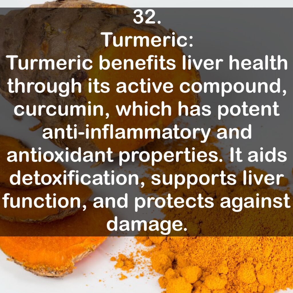 32. Turmeric: Turmeric benefits liver health through its active compound, curcumin, which has potent anti-inflammatory and antioxidant properties. It aids detoxification, supports liver function, and protects against damage.