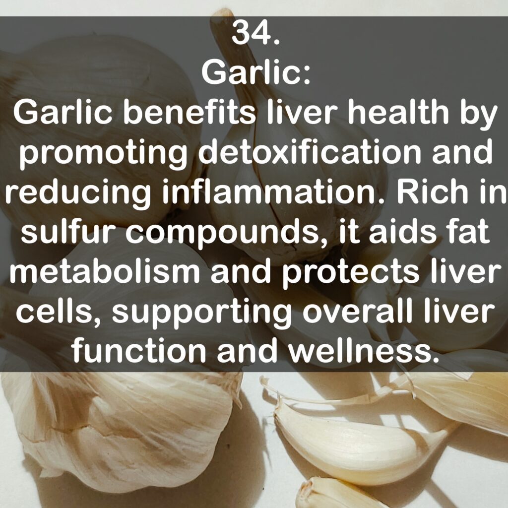 34. Garlic: Garlic benefits liver health by promoting detoxification and reducing inflammation. Rich in sulfur compounds, it aids fat metabolism and protects liver cells, supporting overall liver function and wellness.