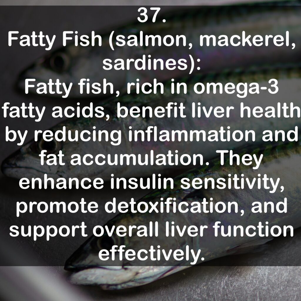 37. Fatty Fish (salmon, mackerel, sardines): Fatty fish, rich in omega-3 fatty acids, benefit liver health by reducing inflammation and fat accumulation. They enhance insulin sensitivity, promote detoxification, and support overall liver function effectively.