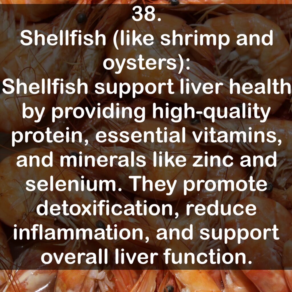 38. Shellfish (like shrimp and oysters): Shellfish support liver health by providing high-quality protein, essential vitamins, and minerals like zinc and selenium. They promote detoxification, reduce inflammation, and support overall liver function.