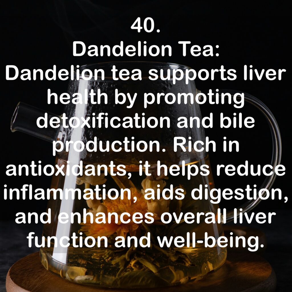 40. Dandelion Tea: Dandelion tea supports liver health by promoting detoxification and bile production. Rich in antioxidants, it helps reduce inflammation, aids digestion, and enhances overall liver function and well-being.