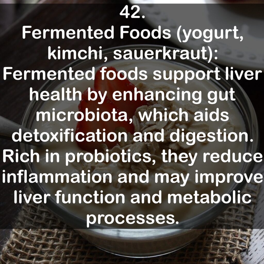 42. Fermented Foods (yogurt, kimchi, sauerkraut): Fermented foods support liver health by enhancing gut microbiota, which aids detoxification and digestion. Rich in probiotics, they reduce inflammation and may improve liver function and metabolic processes.