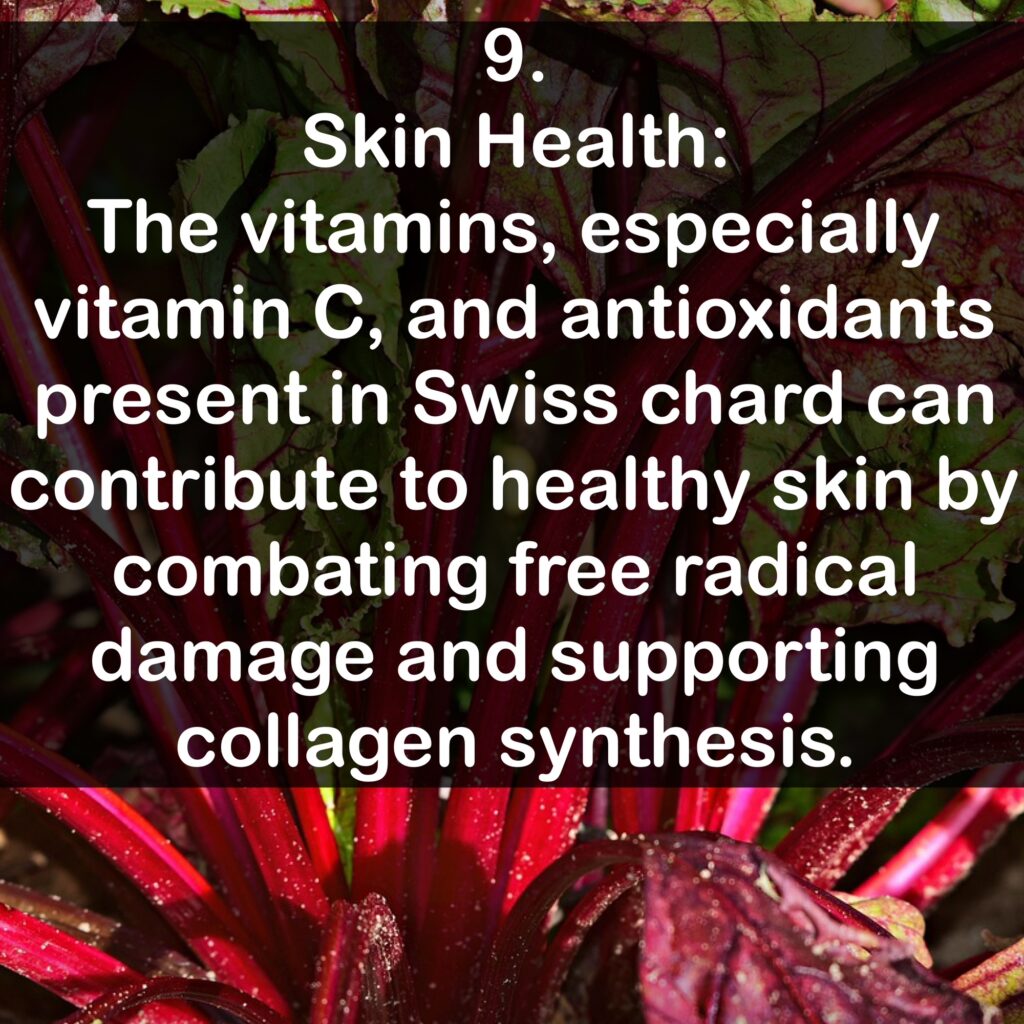 9. Skin Health: The vitamins, especially vitamin C, and antioxidants present in Swiss chard can contribute to healthy skin by combating free radical damage and supporting collagen synthesis.