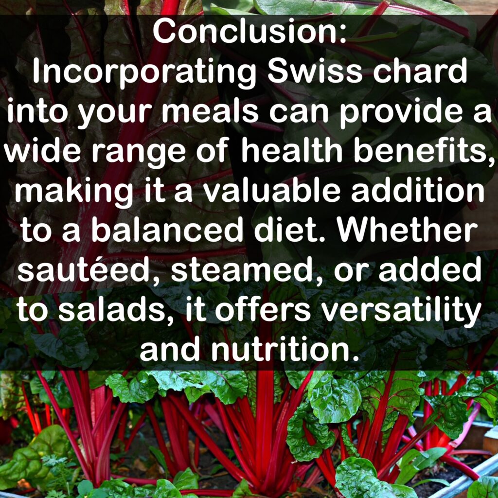 Conclusion: Incorporating Swiss chard into your meals can provide a wide range of health benefits, making it a valuable addition to a balanced diet. Whether sautéed, steamed, or added to salads, it offers versatility and nutrition.