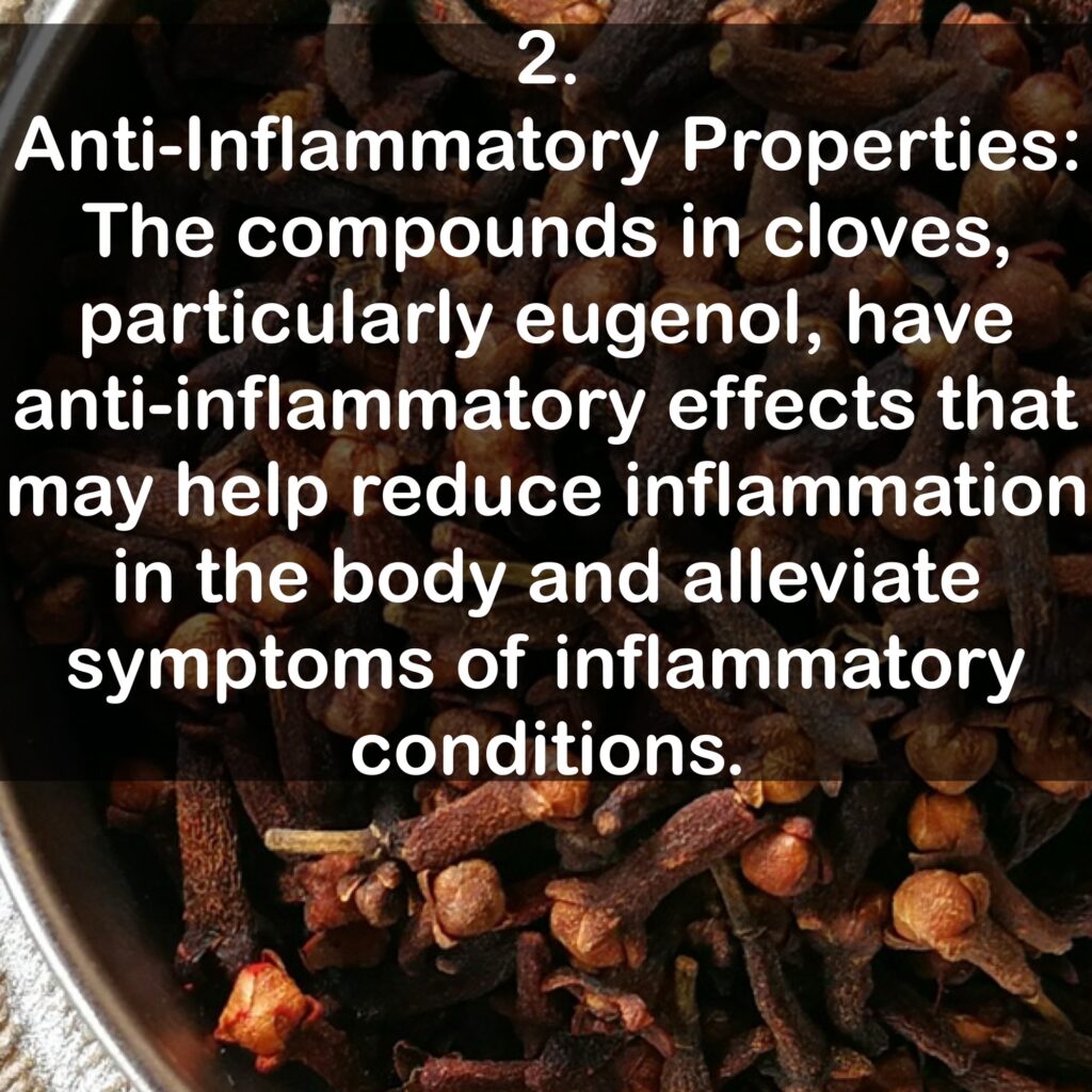 2. Anti-Inflammatory Properties: The compounds in cloves, particularly eugenol, have anti-inflammatory effects that may help reduce inflammation in the body and alleviate symptoms of inflammatory conditions.
