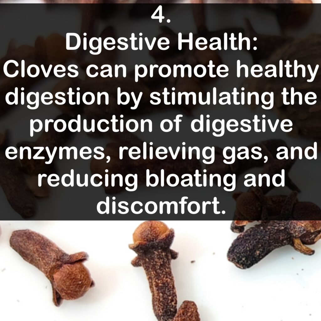 4. Digestive Health: Cloves can promote healthy digestion by stimulating the production of digestive enzymes, relieving gas, and reducing bloating and discomfort.
