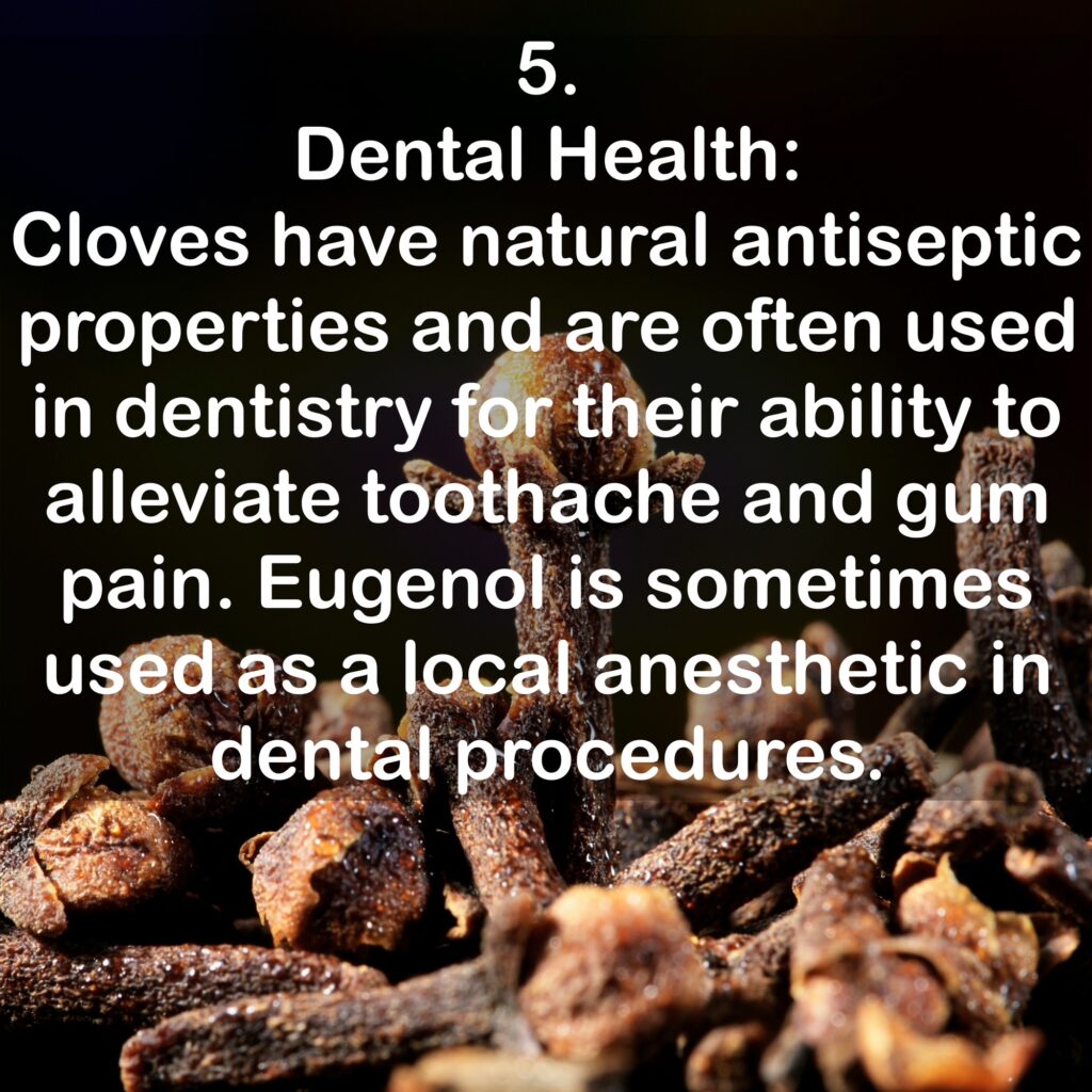 5. Dental Health: Cloves have natural antiseptic properties and are often used in dentistry for their ability to alleviate toothache and gum pain. Eugenol is sometimes used as a local anesthetic in dental procedures.