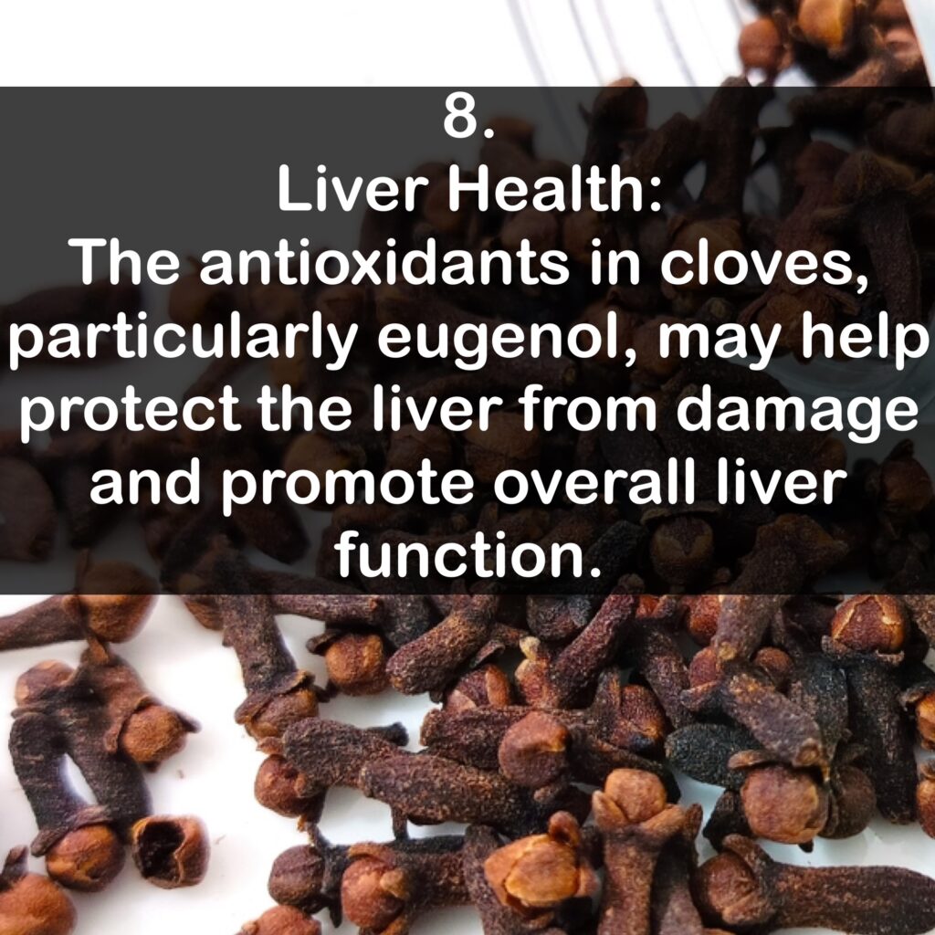 8. Liver Health: The antioxidants in cloves, particularly eugenol, may help protect the liver from damage and promote overall liver function.