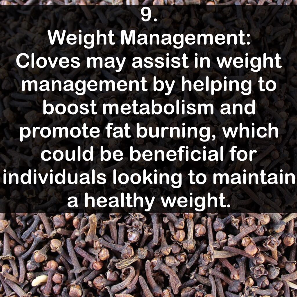 9. Weight Management: Cloves may assist in weight management by helping to boost metabolism and promote fat burning, which could be beneficial for individuals looking to maintain a healthy weight.