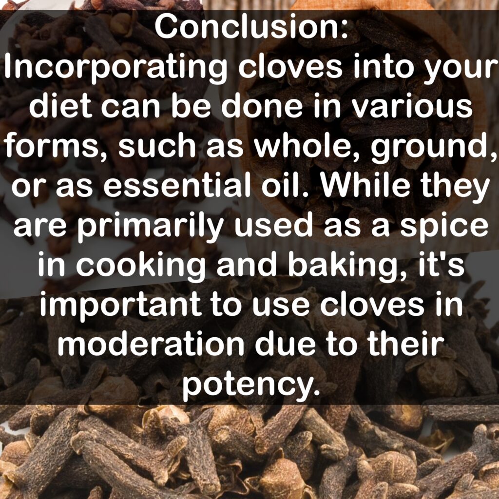 Conclusion: Incorporating cloves into your diet can be done in various forms, such as whole, ground, or as essential oil. While they are primarily used as a spice in cooking and baking, it's important to use cloves in moderation due to their potency.