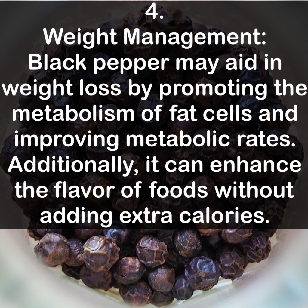 4. Weight Management: Black pepper may aid in weight loss by promoting the metabolism of fat cells and improving metabolic rates. Additionally, it can enhance the flavor of foods without adding extra calories.